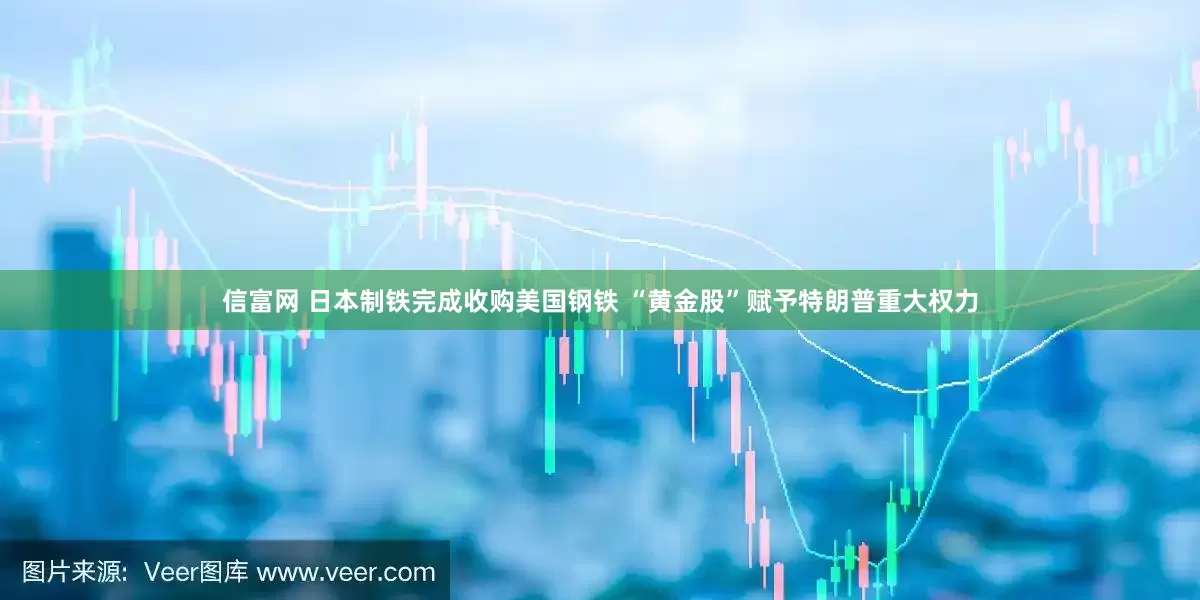 信富网 日本制铁完成收购美国钢铁 “黄金股”赋予特朗普重大权力