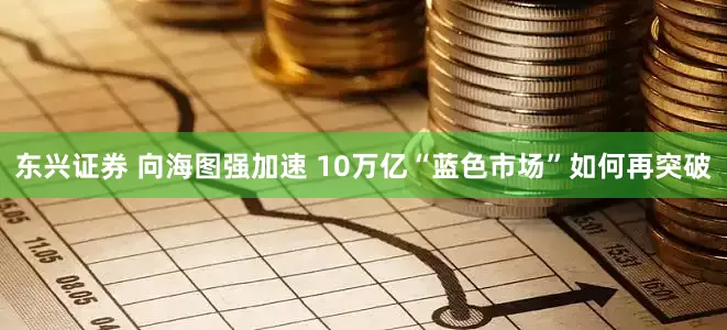 东兴证券 向海图强加速 10万亿“蓝色市场”如何再突破