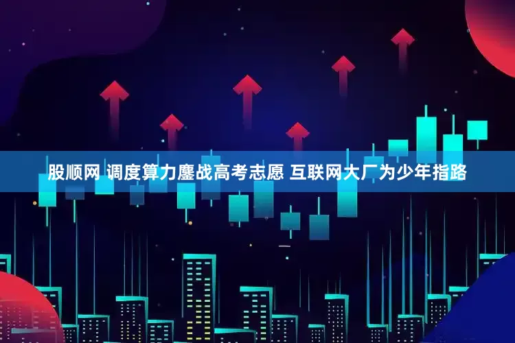 股顺网 调度算力鏖战高考志愿 互联网大厂为少年指路