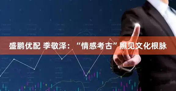 盛鹏优配 李敬泽：“情感考古”照见文化根脉
