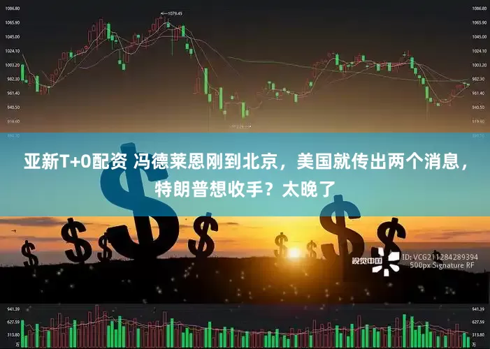 亚新T+0配资 冯德莱恩刚到北京，美国就传出两个消息，特朗普想收手？太晚了