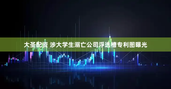 大圣配资 涉大学生溺亡公司浮选槽专利图曝光