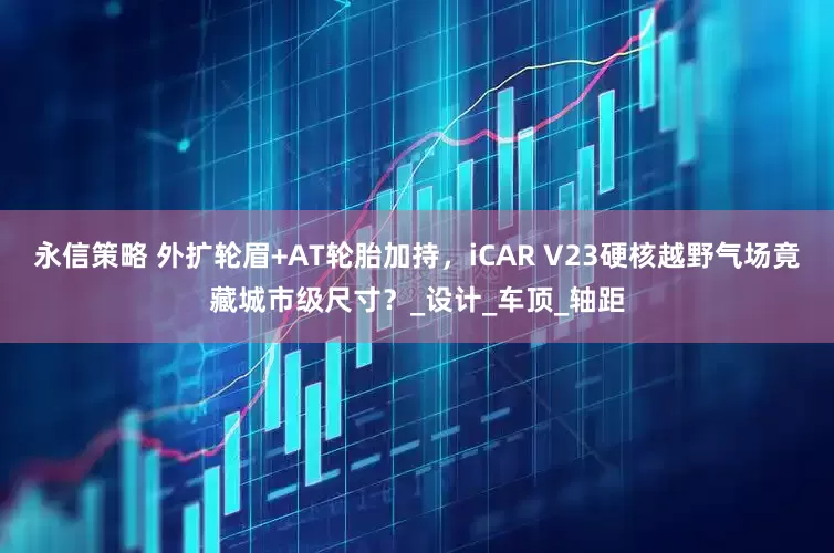 永信策略 外扩轮眉+AT轮胎加持，iCAR V23硬核越野气场竟藏城市级尺寸？_设计_车顶_轴距