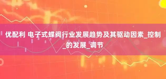 优配利 电子式蝶阀行业发展趋势及其驱动因素_控制_的发展_调节