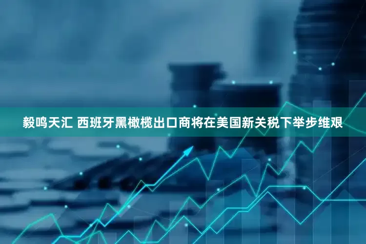 毅鸣天汇 西班牙黑橄榄出口商将在美国新关税下举步维艰