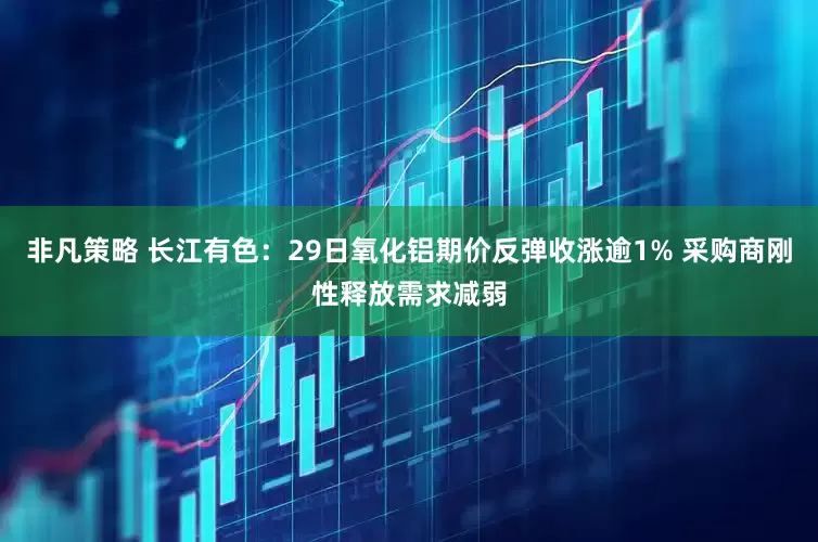 非凡策略 长江有色：29日氧化铝期价反弹收涨逾1% 采购商刚性释放需求减弱