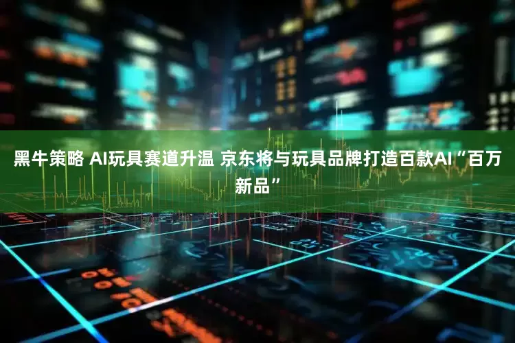 黑牛策略 AI玩具赛道升温 京东将与玩具品牌打造百款AI“百万新品”