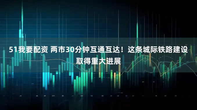 51我要配资 两市30分钟互通互达！这条城际铁路建设取得重大进展