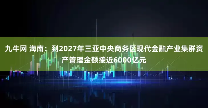 九牛网 海南：到2027年三亚中央商务区现代金融产业集群资产管理金额接近6000亿元