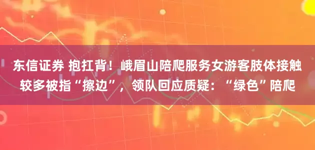东信证券 抱扛背！峨眉山陪爬服务女游客肢体接触较多被指“擦边”，领队回应质疑：“绿色”陪爬