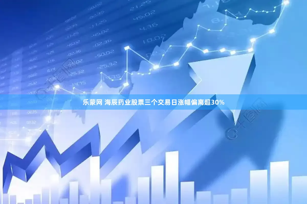 乐蒙网 海辰药业股票三个交易日涨幅偏离超30%