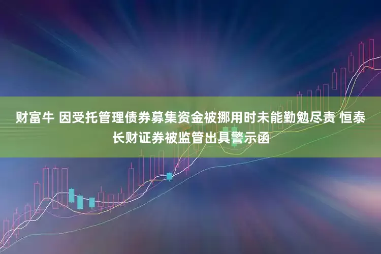 财富牛 因受托管理债券募集资金被挪用时未能勤勉尽责 恒泰长财证券被监管出具警示函