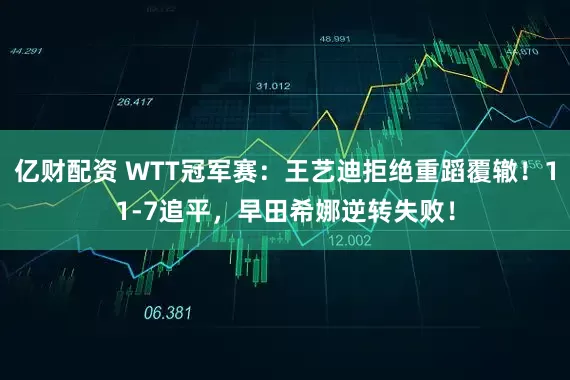 亿财配资 WTT冠军赛:王艺迪拒绝重蹈覆辙!11-7追平,早田希娜逆转失败!