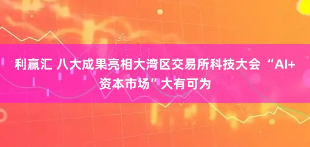 利赢汇 八大成果亮相大湾区交易所科技大会 “AI+资本市场”大有可为