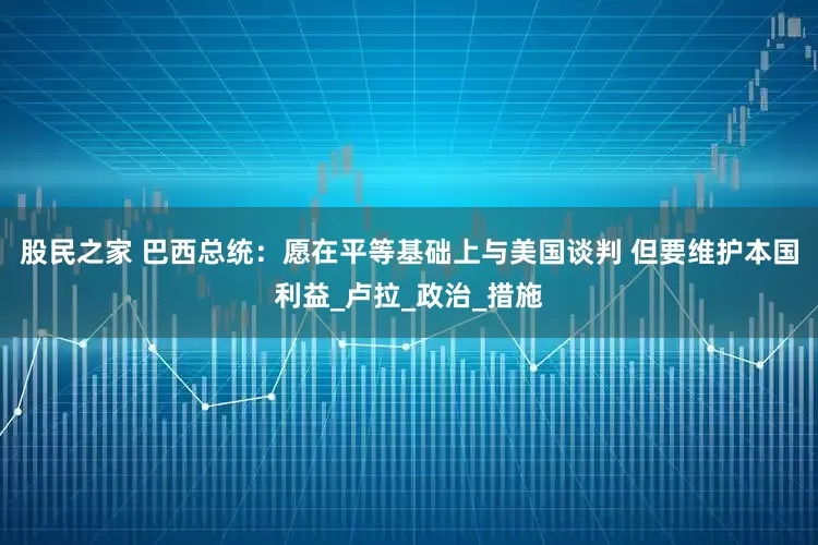 股民之家 巴西总统：愿在平等基础上与美国谈判 但要维护本国利益_卢拉_政治_措施