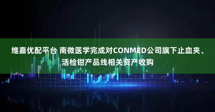 维嘉优配平台 南微医学完成对CONMED公司旗下止血夹、活检钳产品线相关资产收购